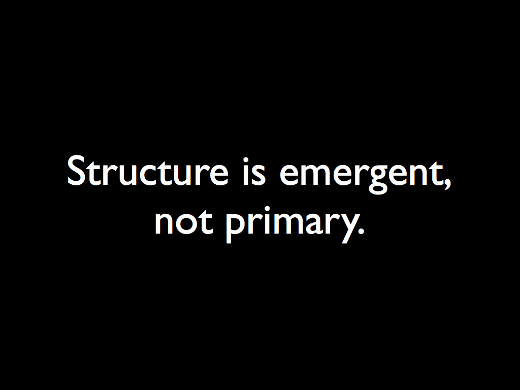 Structure is emergent,  not primary.